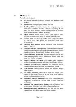 SNI 03 – 1729 – 2002

4.

PENGERTIAN
Yang dimaksud dengan:
1)

aksi adalah penyebab terjadinya tegangan atau deformasi pada
struktur;

2)

beban adalah suatu gaya yang bekerja dari luar;

3)

daktilitas adalah kemampuan struktur atau komponennya untuk
melakukan deformasi inelastis bolak-balik berulang di luar
batas titik leleh pertama, sambil mempertahankan sejumlah
besar kemampuan daya dukung bebannya;

4)

faktor reduksi adalah suatu faktor yang dipakai untuk
mengalikan kuat nominal untuk mendapatkan kuat rencana;

5)

keadaan batas adalah setiap kondisi batas, yang di luar batas
ini struktur tidak akan dapat lagi memenuhi fungsi yang
direncanakan;

6)

ketentuan yang berlaku adalah ketentuan yang memenuhi
Butir 3.1 dan 3.2;

7)

komponen struktur tak bergoyang adalah komponen struktur,
yang perpindahan transversal satu ujung terhadap ujung lainnya
pada komponen struktur vertikal, dikekang secara efektif;

8)

kondisi terekspos api tiga sisi adalah komponen struktur baja
yang salah satu bidang sisinya bersentuhan dengan beton atau
lantai atau dinding pasangan;

9)

kondisi terekspos api empat sisi adalah suatu komponen
struktur baja yang menghadap api pada seluruh bidang sisinya;

10)

kuat perlu adalah kuat yang diperlukan oleh komponen struktur
yang ditentukan oleh persyaratan bangunan tahan gempa;

11)

kuat rencana adalah perkalian antara kuat nominal dengan
faktor reduksi;

12)

las tumpul penetrasi penuh adalah suatu las tumpul, yang
fusinya terjadi diantara material las dan metal induk, meliputi
seluruh ketebalan sambungan las;

13)

las tumpul penetrasi sebagian adalah suatu las tumpul yang
kedalaman penetrasinya kurang dari seluruh ketebalan
sambungan;

14)

pengaruh aksi atau pengaruh beban adalah gaya-dalam atau
momen lentur akibat aksi atau beban-beban yang bekerja;

15)

pengaruh aksi beban rencana adalah efek aksi atau efek beban
yang dihitung dari aksi rencana atau beban rencana;

5 dari 184

 