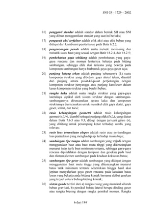 SNI 03 – 1729 – 2002

16)

pengganti standar adalah standar dalam bentuk SII atau SNI
yang dibuat menggantikan standar yang saat ini berlaku;

17)

pengaruh aksi terfaktor adalah efek aksi atau efek beban yang
didapat dari kombinasi pembebanan pada Butir 6.2.2;

18)

pengencangan penuh adalah suatu metode memasang dan
menarik suatu baut yang sesuai dengan Butir 18.2.4. dan 18.2.5;

19)

pembebanan gaya sebidang adalah pembebanan yang gayagaya rencana dan momen lenturnya bekerja pada bidang
sambungan, sehingga efek aksi rencana yang bekerja pada
komponen sambungan hanya berbentuk gaya-gaya geser saja;

20)

panjang batang tekan adalah panjang sebenarnya (L) suatu
komponen struktur yang dibebani gaya aksial tekan, diambil
dari panjang antara pusat-ke-pusat perpotongan dengan
komponen struktur penyangga atau panjang kantilever dalam
kasus komponen struktur yang berdiri bebas;

21)

rangka kaku adalah suatu rangka struktur yang gaya-gaya
lateralnya dipikul oleh sistem struktur dengan sambungansambungannya direncanakan secara kaku dan komponen
strukturnya direncanakan untuk memikul efek gaya aksial, gaya
geser, lentur, dan torsi;

22)

rasio kelangsingan geometri adalah rasio kelangsingan
geometri (Lk/r), diambil sebagai panjang efektif (Lk), yang diatur
dalam Butir 7.6.3 atau 9.3, dibagi dengan jari-jari girasi (r),
yang dihitung untuk penampang kotor terhadap sumbu yang
relevan;

23)

rasio luas permukaan ekspos adalah rasio atau perbandingan
luas permukaan yang menghadap api terhadap massa baja;

24)

sambungan tipe tumpu adalah sambungan yang terjadi dengan
menggunakan baut atau baut mutu tinggi yang dikencangkan
menurut batas tarik baut minimum tertentu, sehingga gaya-gaya
rencana dipindahkan dengan tumpuan dan gesekan pada baut
dan elemen-elemen sambungan pada keadaan kekuatan batas;

25)

sambungan tipe geser adalah sambungan yang didapat dengan
menggunakan baut mutu tinggi yang dikencangkan menurut
batas tarik minimum tertentu sedemikian hingga hasil aksi
jepitan menyalurkan gaya geser rencana pada keadaan batas
layan yang bekerja pada bidang kontak bersama akibat gesekan
yang terjadi antara bidang-bidang kontak;

26)

sistem ganda terdiri dari a) rangka ruang yang memikul seluruh
beban gravitasi, b) pemikul beban lateral berupa dinding geser
atau rangka bresing dengan rangka pemikul momen. Rangka
6 dari 184

 