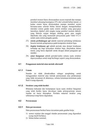 SNI 03 – 1729 – 2002

pemikul momen harus direncanakan secara terpisah dan mampu
memikul sekurang-kurangnya 25% dari seluruh beban lateral, c)
kedua sistem harus direncanakan mampu memikul secara
bersama-sama seluruh beban lateral dengan memperhatikan
interaksi sistem ganda suatu sistem struktur yang gaya-gaya
lateralnya dipikul oleh rangka ruang pemikul momen daktail,
yang bekerja sejajar dengan dinding geser atau rangka
diperkaku dan yang memenuhi persyaratan pada Tabel 15.2-1
untuk suatu sistem pengaku ganda;
27)

sistem perlindungan api adalah material pelindung kebakaran
beserta metode pelapisannya pada komponen struktur baja;

28)

tingkat ketahanan api adalah periode atau derajat ketahanan
terhadap api bagi kelayakan struktur baja, dinyatakan dalam
menit, yang harus dipenuhi untuk dicapai dalam pengujian api
standar;

29)

umur bangunan adalah periode/waktu selama suatu struktur
dipersyaratkan untuk tetap berfungsi seperti yang direncanakan;

4.1

Penggunaan material atau metode alternatif

4.1.1

Umum
Standar ini tidak dimaksudkan sebagai penghalang untuk
menggunakan material atau metode perencanaan atau pelaksanaan
yang tidak tercantum di dalamnya, selama ketentuan-ketentuan pada
Butir 6 tetap dipenuhi.

4.1.2

Struktur yang telah berdiri
Bilamana kekuatan dan kemampuan layan suatu struktur bangunan
yang telah berdiri harus dievaluasi maka prinsip-prinsip umum
standar ini harus diterapkan. Perilaku material struktur yang
sebenarnya tetap harus digunakan.

4.2

Perencanaan

4.2.1

Data perencanaan
Data perencanaan berikut harus tercantum pada gambar kerja
1) nomor rujukan dan tanggal standar perencanaan yang digunakan
(yang masih berlaku);
2) beban-beban nominal;
7 dari 184

 