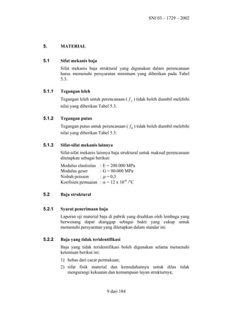 SNI 03 – 1729 – 2002

5.

MATERIAL

5.1

Sifat mekanis baja
Sifat mekanis baja struktural yang digunakan dalam perencanaan
harus memenuhi persyaratan minimum yang diberikan pada Tabel
5.3.

5.1.1

Tegangan leleh
Tegangan leleh untuk perencanaan ( f y ) tidak boleh diambil melebihi
nilai yang diberikan Tabel 5.3.

5.1.2

Tegangan putus
Tegangan putus untuk perencanaan ( f u ) tidak boleh diambil melebihi
nilai yang diberikan Tabel 5.3.

5.1.3

Sifat-sifat mekanis lainnya
Sifat-sifat mekanis lainnya baja struktural untuk maksud perencanaan
ditetapkan sebagai berikut:
Modulus elastisitas
Modulus geser
Nisbah poisson
Koefisien pemuaian

: E = 200.000 MPa
: G = 80.000 MPa
: µ = 0,3
: α = 12 x 10-6 /oC

5.2

Baja struktural

5.2.1

Syarat penerimaan baja
Laporan uji material baja di pabrik yang disahkan oleh lembaga yang
berwenang dapat dianggap sebagai bukti yang cukup untuk
memenuhi persyaratan yang ditetapkan dalam standar ini.

5.2.2

Baja yang tidak teridentifikasi
Baja yang tidak teridentifikasi boleh digunakan selama memenuhi
ketentuan berikut ini:
1) bebas dari cacat permukaan;
2) sifat fisik material dan kemudahannya untuk dilas tidak
mengurangi kekuatan dan kemampuan layan strukturnya;

9 dari 184

 