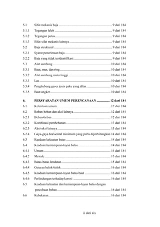 5.1

Sifat mekanis baja .................................................................. 9 dari 184

5.1.1

Tegangan leleh ....................................................................... 9 dari 184

5.1.2

Tegangan putus....................................................................... 9 dari 184

5.1.3

Sifat-sifat mekanis lainnya ..................................................... 9 dari 184

5.2

Baja struktural ........................................................................ 9 dari 184

5.2.1

Syarat penerimaan baja .......................................................... 9 dari 184

5.2.2

Baja yang tidak teridentifikasi................................................ 9 dari 184

5.3

Alat sambung........................................................................ 10 dari 184

5.3.1

Baut, mur, dan ring............................................................... 10 dari 184

5.3.2

Alat sambung mutu tinggi .................................................... 10 dari 184

5.3.3

Las ........................................................................................ 10 dari 184

5.3.4

Penghubung geser jenis paku yang dilas.............................. 10 dari 184

5.3.5

Baut angker........................................................................... 10 dari 184

6.

PERSYARATAN UMUM PERENCANAAN ................ 12 dari 184

6.1

Ketentuan umum .................................................................. 12 dari 184

6.2

Beban-beban dan aksi lainnya.............................................. 12 dari 184

6.2.1

Beban-beban......................................................................... 12 dari 184

6.2.2

Kombinasi pembebanan ....................................................... 13 dari 184

6.2.3

Aksi-aksi lainnya.................................................................. 13 dari 184

6.2.4

Gaya-gaya horisontal minimum yang perlu diperhitungkan 14 dari 184

6.3

Keadaan kekuatan batas ....................................................... 14 dari 184

6.4

Keadaan kemampuan-layan batas ........................................ 14 dari 184

6.4.1

Umum................................................................................... 14 dari 184

6.4.2

Metode.................................................................................. 15 dari 184

6.4.3

Batas-batas lendutan............................................................. 15 dari 184

6.4.4

Getaran balok-balok ............................................................. 16 dari 184

6.4.5

Keadaan kemampuan-layan batas baut ................................ 16 dari 184

6.4.6

Perlindungan terhadap korosi .............................................. 16 dari 184

6.5

Keadaan kekuatan dan kemampuan-layan batas dengan
percobaan beban .................................................................. 16 dari 184

6.6

Kebakaran............................................................................. 16 dari 184

ii dari xix

 