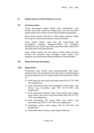 SNI 03 – 1729 – 2002

6.

PERSYARATAN UMUM PERENCANAAN

6.1

Ketentuan umum
Tujuan perencanaan struktur adalah untuk menghasilkan suatu
struktur yang stabil, cukup kuat, mampu-layan, awet, dan memenuhi
tujuan-tujuan lainnya seperti ekonomi dan kemudahan pelaksanaan.
Suatu struktur disebut stabil bila ia tidak mudah terguling, miring,
atau tergeser, selama umur bangunan yang direncanakan.
Suatu struktur disebut cukup kuat dan mampu-layan bila
kemungkinan terjadinya kegagalan-struktur dan kehilangan
kemampuan layan selama masa hidup yang direncanakan adalah kecil
dan dalam batas yang dapat diterima.
Suatu struktur disebut awet bila struktur tersebut dapat menerima
keausan dan kerusakan yang diharapkan terjadi selama umur
bangunan yang direncanakan tanpa pemeliharaan yang berlebihan.

6.2

Beban-beban dan aksi lainnya

6.2.1

Beban-beban
Perencanaan suatu struktur untuk keadaan-keadaan stabil batas,
kekuatan batas, dan kemampuan-layan batas harus memperhitungkan
pengaruh-pengaruh dari aksi sebagai akibat dari beban-beban berikut
ini:
1) beban hidup dan mati seperti disyaratkan pada SNI 03-1727-1989
atau penggantinya;
2) untuk perencanaan keran (alat pengangkat), semua beban yang
relevan yang disyaratkan pada SNI 03-1727-1989, atau
penggantinya;
3) untuk perencanaan pelataran tetap, lorong pejalan kaki, tangga,
semua beban yang relevan yang disyaratkan pada SNI 03-17271989, atau penggantinya;
4) untuk perencanaan lift, semua beban yang relevan yang
disyaratkan pada SNI 03-1727-1989, atau penggantinya;
5) pembebanan gempa sesuai dengan SNI 03-1726-1989, atau
penggantinya;
6) beban-beban khusus lainnya, sesuai dengan kebutuhan.

12 dari 184

 