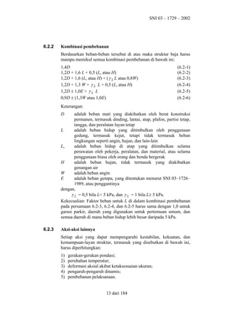 SNI 03 – 1729 – 2002

6.2.2

Kombinasi pembebanan
Berdasarkan beban-beban tersebut di atas maka struktur baja harus
mampu memikul semua kombinasi pembebanan di bawah ini:
1,4D
1,2D + 1,6 L + 0,5 (La atau H)
1,2D + 1,6 (La atau H) + ( γ L L atau 0,8W)
1,2D + 1,3 W + γ L L + 0,5 (La atau H)
1,2D ± 1,0E + γ L L
0,9D ± (1,3W atau 1,0E)

(6.2-1)
(6.2-2)
(6.2-3)
(6.2-4)
(6.2-5)
(6.2-6)

Keterangan:
D

adalah beban mati yang diakibatkan oleh berat konstruksi
permanen, termasuk dinding, lantai, atap, plafon, partisi tetap,
tangga, dan peralatan layan tetap
L
adalah beban hidup yang ditimbulkan oleh penggunaan
gedung, termasuk kejut, tetapi tidak termasuk beban
lingkungan seperti angin, hujan, dan lain-lain
La
adalah beban hidup di atap yang ditimbulkan selama
perawatan oleh pekerja, peralatan, dan material, atau selama
penggunaan biasa oleh orang dan benda bergerak
H
adalah beban hujan, tidak termasuk yang diakibatkan
genangan air
W
adalah beban angin
E
adalah beban gempa, yang ditentukan menurut SNI 03–1726–
1989, atau penggantinya
dengan,
γ L = 0,5 bila L< 5 kPa, dan γ L = 1 bila L≥ 5 kPa.
Kekecualian: Faktor beban untuk L di dalam kombinasi pembebanan
pada persamaan 6.2-3, 6.2-4, dan 6.2-5 harus sama dengan 1,0 untuk
garasi parkir, daerah yang digunakan untuk pertemuan umum, dan
semua daerah di mana beban hidup lebih besar daripada 5 kPa.

6.2.3

Aksi-aksi lainnya
Setiap aksi yang dapat mempengaruhi kestabilan, kekuatan, dan
kemampuan-layan struktur, termasuk yang disebutkan di bawah ini,
harus diperhitungkan:
1)
2)
3)
4)
5)

gerakan-gerakan pondasi;
perubahan temperatur;
deformasi aksial akibat ketaksesuaian ukuran;
pengaruh-pengaruh dinamis;
pembebanan pelaksanaan.
13 dari 184

 