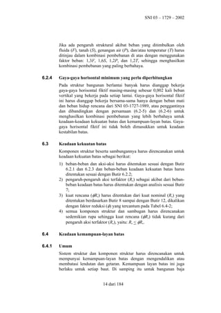SNI 03 – 1729 – 2002

Jika ada pengaruh struktural akibat beban yang ditimbulkan oleh
fluida (F), tanah (S), genangan air (P), dan/atau temperatur (T) harus
ditinjau dalam kombinasi pembebanan di atas dengan menggunakan
faktor beban: 1,3F, 1,6S, 1,2P, dan 1,2T, sehingga menghasilkan
kombinasi pembebanan yang paling berbahaya.
6.2.4

Gaya-gaya horisontal minimum yang perlu diperhitungkan
Pada struktur bangunan berlantai banyak harus dianggap bekerja
gaya-gaya horisontal fiktif masing-masing sebesar 0,002 kali beban
vertikal yang bekerja pada setiap lantai. Gaya-gaya horisontal fiktif
ini harus dianggap bekerja bersama-sama hanya dengan beban mati
dan beban hidup rencana dari SNI 03-1727-1989, atau penggantinya
dan dibandingkan dengan persamaan (6.2-5) dan (6.2-6) untuk
menghasilkan kombinasi pembebanan yang lebih berbahaya untuk
keadaan-keadaan kekuatan batas dan kemampuan-layan batas. Gayagaya horisontal fiktif ini tidak boleh dimasukkan untuk keadaan
kestabilan batas.

6.3

Keadaan kekuatan batas
Komponen struktur beserta sambungannya harus direncanakan untuk
keadaan kekuatan batas sebagai berikut:
1) beban-beban dan aksi-aksi harus ditentukan sesuai dengan Butir
6.2.1 dan 6.2.3 dan beban-beban keadaan kekuatan batas harus
ditentukan sesuai dengan Butir 6.2.2;
2) pengaruh-pengaruh aksi terfaktor (Ru) sebagai akibat dari bebanbeban keadaan batas harus ditentukan dengan analisis sesuai Butir
7;
3) kuat rencana (φRn) harus ditentukan dari kuat nominal (Rn) yang
ditentukan berdasarkan Butir 8 sampai dengan Butir 12, dikalikan
dengan faktor reduksi (φ) yang tercantum pada Tabel 6.4-2;
4) semua komponen struktur dan sambugan harus direncanakan
sedemikian rupa sehingga kuat rencana (φRn) tidak kurang dari
pengaruh aksi terfaktor (Ru), yaitu: Ru < φRn.

6.4

Keadaan kemampuan-layan batas

6.4.1

Umum
Sistem struktur dan komponen struktur harus direncanakan untuk
mempunyai kemampuan-layan batas dengan mengendalikan atau
membatasi lendutan dan getaran. Kemampuan layan batas ini juga
berlaku untuk setiap baut. Di samping itu untuk bangunan baja
14 dari 184

 