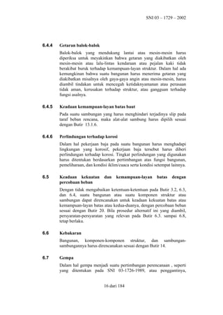 SNI 03 – 1729 – 2002

6.4.4

Getaran balok-balok
Balok-balok yang mendukung lantai atau mesin-mesin harus
diperiksa untuk meyakinkan bahwa getaran yang diakibatkan oleh
mesin-mesin atau lalu-lintas kendaraan atau pejalan kaki tidak
berakibat buruk terhadap kemampuan-layan struktur. Dalam hal ada
kemungkinan bahwa suatu bangunan harus menerima getaran yang
diakibatkan misalnya oleh gaya-gaya angin atau mesin-mesin, harus
diambil tindakan untuk mencegah ketidaknyamanan atau perasaan
tidak aman, kerusakan terhadap struktur, atau gangguan terhadap
fungsi asalnya.

6.4.5

Keadaan kemampuan-layan batas baut
Pada suatu sambungan yang harus menghindari terjadinya slip pada
taraf beban rencana, maka alat-alat sambung harus dipilih sesuai
dengan Butir 13.1.6.

6.4.6

Perlindungan terhadap korosi
Dalam hal pekerjaan baja pada suatu bangunan harus menghadapi
lingkungan yang korosif, pekerjaan baja tersebut harus diberi
perlindungan terhadap korosi. Tingkat perlindungan yang digunakan
harus ditentukan berdasarkan pertimbangan atas fungsi bangunan,
pemeliharaan, dan kondisi iklim/cuaca serta kondisi setempat lainnya.

6.5

Keadaan kekuatan
percobaan beban

dan

kemampuan-layan

batas

dengan

Dengan tidak mengabaikan ketentuan-ketentuan pada Butir 3.2, 6.3,
dan 6.4, suatu bangunan atau suatu komponen struktur atau
sambungan dapat direncanakan untuk keadaan kekuatan batas atau
kemampuan-layan batas atau kedua-duanya, dengan percobaan beban
sesuai dengan Butir 20. Bila prosedur alternatif ini yang diambil,
persyaratan-persyaratan yang relevan pada Butir 6.3. sampai 6.8,
tetap berlaku.
6.6

Kebakaran
Bangunan, komponen-komponen struktur, dan sambungansambungannya harus direncanakan sesuai dengan Butir 14.

6.7

Gempa
Dalam hal gempa menjadi suatu pertimbangan perencanaan , seperti
yang ditentukan pada SNI 03-1726-1989, atau penggantinya,
16 dari 184

 
