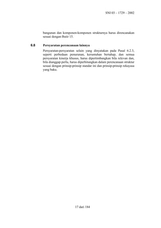 SNI 03 – 1729 – 2002

bangunan dan komponen-komponen strukturnya harus direncanakan
sesuai dengan Butir 15.
6.8

Persyaratan perencanaan lainnya
Persyaratan-persyaratan selain yang dinyatakan pada Pasal 6.2.3,
seperti perbedaan penurunan, keruntuhan bertahap, dan semua
persyaratan kinerja khusus, harus dipertimbangkan bila relevan dan,
bila dianggap perlu, harus diperhitungkan dalam perencanaan struktur
sesuai dengan prinsip-prinsip standar ini dan prinsip-prinsip rekayasa
yang baku.

17 dari 184

 