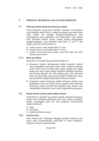 SNI 03 – 1729 – 2002

7.

BEBERAPA METODE DALAM ANALISIS STRUKTUR

7.1

Beberapa metode dalam penentuan gaya-dalam
Untuk memenuhi syarat-syarat stabilitas, kekuatan, dan kekakuan
yang ditetapkan dalam Butir 6, pengaruh-pengaruh gaya-dalam pada
suatu struktur dan terhadap komponen-komponennya serta
sambungannya yang diakibatkan oleh beban-beban yang bekerja
harus ditentukan melalui analisis struktur dengan menggunakan
anggapan-anggapan yang ditetapkan pada Butir 7.2 dan 7.3 dan
dengan salah satu metode berikut ini:
a) Analisis elastis: sesuai dengan Butir 7.4; atau
b) Analisis plastis: sesuai dengan Butir 7.5; atau
c) Analisis non-konvensional lainnya yang telah baku dan telah
diterima secara umum.

7.1.1

Beberapa definisi
Dalam butir ini berlaku beberapa definisi berikut ini:
a) Komponen struktur tak-bergoyang adalah komponen struktur
yang perpindahan transversal antara kedua ujungnya dikekang
secara efektif. Hal ini berlaku pada rangka segitiga dan rangka
batang atau pada rangka dengan kekakuan bidangnya diberikan
oleh bresing diagonal, atau oleh dinding geser, atau oleh pelat
lantai atau pelat atap yang menyatu dengan dinding atau sistem
bresing paralel terhadap bidang tekuk komponen struktur;
b) Komponen struktur bergoyang adalah komponen struktur yang
perpindahan transversal antara kedua ujungnya tidak dikekang.
Komponen struktur tersebut biasa dijumpai pada struktur yang
mengandalkan mekanisme lentur untuk mengendalikan goyangan.

7.2

Bentuk-bentuk struktur pada analisis struktur
Pendistribusian pengaruh gaya-dalam kepada komponen-komponen
struktur dan sambungan-sambungan pada suatu struktur ditetapkan
dengan menganggap salah satu atau kombinasi bentuk-bentuk
struktur berikut ini:
a) Kaku,
b) Semi-kaku,
c) Sederhana (bebas momen).

7.2.1

Struktur kaku
Pada struktur kaku, sambungan dianggap memiliki kekakuan yang
cukup untuk mempertahankan sudut-sudut di antara komponenkomponen struktur yang disambung.
19 dari 184

 