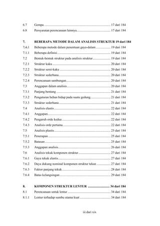 6.7

Gempa .................................................................................. 17 dari 184

6.8

Persyaratan perencanaan lainnya.......................................... 17 dari 184

7.

BEBERAPA METODE DALAM ANALISIS STRUKTUR 19 dari 184

7.4.1

Beberapa metode dalam penentuan gaya-dalam .................. 19 dari 184

7.1.1

Beberapa definisi.................................................................. 19 dari 184

7.2

Bentuk-bentuk struktur pada analisis struktur...................... 19 dari 184

7.2.1

Struktur kaku ........................................................................ 20 dari 184

7.2.2

Struktur semi-kaku ............................................................... 20 dari 184

7.2.3

Struktur sederhana................................................................ 20 dari 184

7.2.4

Perencanaan sambungan....................................................... 20 dari 184

7.3

Anggapan dalam analisis...................................................... 20 dari 184

7.3.1

Panjang bentang ................................................................... 21 dari 184

7.3.2

Pengaturan beban hidup pada suatu gedung......................... 21 dari 184

7.3.3

Struktur sederhana................................................................ 21 dari 184

7.4

Analisis elastis...................................................................... 22 dari 184

7.4.1

Anggapan.............................................................................. 22 dari 184

7.4.2

Pengaruh orde kedua ............................................................ 22 dari 184

7.4.3

Analisis orde pertama........................................................... 22 dari 184

7.5

Analisis plastis...................................................................... 25 dari 184

7.5.1

Penerapan ............................................................................. 25 dari 184

7.5.2

Batasan ................................................................................. 25 dari 184

7.5.3

Anggapan analisis................................................................. 26 dari 184

7.6

Analisis tekuk komponen struktur........................................ 27 dari 184

7.6.1

Gaya tekuk elastis................................................................. 27 dari 184

7.6.2

Daya dukung nominal komponen struktur tekan ................. 27 dari 184

7.6.3

Faktor panjang tekuk ............................................................ 28 dari 184

7.6.4

Batas kelangsingan ............................................................... 29 dari 184

8.

KOMPONEN STRUKTUR LENTUR ........................... 34 dari 184

8.1

Perencanaan untuk lentur ..................................................... 34 dari 184

8.1.1

Lentur terhadap sumbu utama kuat ...................................... 34 dari 184

iii dari xix

 
