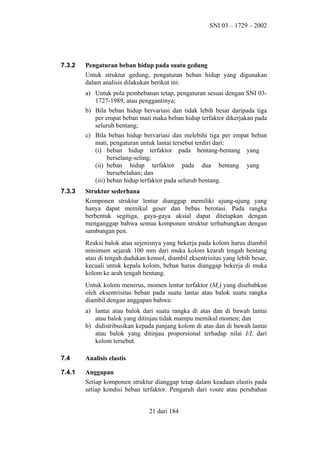 SNI 03 – 1729 – 2002

7.3.2

Pengaturan beban hidup pada suatu gedung
Untuk struktur gedung, pengaturan beban hidup yang digunakan
dalam analisis dilakukan berikut ini:
a) Untuk pola pembebanan tetap, pengaturan sesuai dengan SNI 031727-1989, atau penggantinya;
b) Bila beban hidup bervariasi dan tidak lebih besar daripada tiga
per empat beban mati maka beban hidup terfaktor dikerjakan pada
seluruh bentang;
c) Bila beban hidup bervariasi dan melebihi tiga per empat beban
mati, pengaturan untuk lantai tersebut terdiri dari:
(i) beban hidup terfaktor pada bentang-bentang yang
berselang-seling;
(ii) beban hidup terfaktor pada dua bentang yang
bersebelahan; dan
(iii) beban hidup terfaktor pada seluruh bentang.

7.3.3

Struktur sederhana
Komponen struktur lentur dianggap memiliki ujung-ujung yang
hanya dapat memikul geser dan bebas berotasi. Pada rangka
berbentuk segitiga, gaya-gaya aksial dapat ditetapkan dengan
menganggap bahwa semua komponen struktur terhubungkan dengan
sambungan pen.
Reaksi balok atau sejenisnya yang bekerja pada kolom harus diambil
minimum sejarak 100 mm dari muka kolom kearah tengah bentang
atau di tengah dudukan konsol, diambil eksentrisitas yang lebih besar,
kecuali untuk kepala kolom, beban harus dianggap bekerja di muka
kolom ke arah tengah bentang.
Untuk kolom menerus, momen lentur terfaktor (Mu) yang disebabkan
oleh eksentrisitas beban pada suatu lantai atau balok suatu rangka
diambil dengan anggapan bahwa:
a) lantai atau balok dari suatu rangka di atas dan di bawah lantai
atau balok yang ditinjau tidak mampu memikul momen; dan
b) didistribusikan kepada panjang kolom di atas dan di bawah lantai
atau balok yang ditinjau proporsional terhadap nilai I/L dari
kolom tersebut.

7.4

Analisis elastis

7.4.1

Anggapan
Setiap komponen struktur dianggap tetap dalam keadaan elastis pada
setiap kondisi beban terfaktor. Pengaruh dari voute atau perubahan
21 dari 184

 