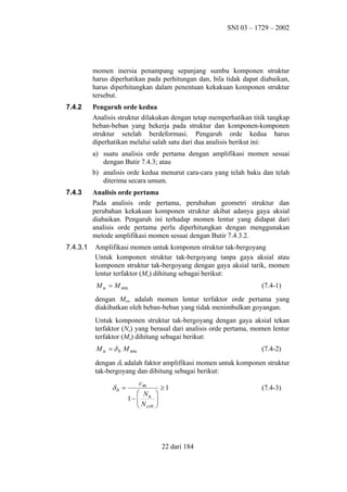 SNI 03 – 1729 – 2002

momen inersia penampang sepanjang sumbu komponen struktur
harus diperhatikan pada perhitungan dan, bila tidak dapat diabaikan,
harus diperhitungkan dalam penentuan kekakuan komponen struktur
tersebut.
7.4.2

Pengaruh orde kedua
Analisis struktur dilakukan dengan tetap memperhatikan titik tangkap
beban-beban yang bekerja pada struktur dan komponen-komponen
struktur setelah berdeformasi. Pengaruh orde kedua harus
diperhatikan melalui salah satu dari dua analisis berikut ini:
a) suatu analisis orde pertama dengan amplifikasi momen sesuai
dengan Butir 7.4.3; atau
b) analisis orde kedua menurut cara-cara yang telah baku dan telah
diterima secara umum.

7.4.3

7.4.3.1

Analisis orde pertama
Pada analisis orde pertama, perubahan geometri struktur dan
perubahan kekakuan komponen struktur akibat adanya gaya aksial
diabaikan. Pengaruh ini terhadap momen lentur yang didapat dari
analisis orde pertama perlu diperhitungkan dengan menggunakan
metode amplifikasi momen sesuai dengan Butir 7.4.3.2.
Amplifikasi momen untuk komponen struktur tak-bergoyang
Untuk komponen struktur tak-bergoyang tanpa gaya aksial atau
komponen struktur tak-bergoyang dengan gaya aksial tarik, momen
lentur terfaktor (Mu) dihitung sebagai berikut:
M u = M ntu

(7.4-1)

dengan Mntu adalah momen lentur terfaktor orde pertama yang
diakibatkan oleh beban-beban yang tidak menimbulkan goyangan.
Untuk komponen struktur tak-bergoyang dengan gaya aksial tekan
terfaktor (Nu) yang berasal dari analisis orde pertama, momen lentur
terfaktor (Mu) dihitung sebagai berikut:
M u = δ b M ntu

(7.4-2)

dengan δb adalah faktor amplifikasi momen untuk komponen struktur
tak-bergoyang dan dihitung sebagai berikut:

δb =

cm
 N
1−  u
N
 crb






≥1

22 dari 184

(7.4-3)

 