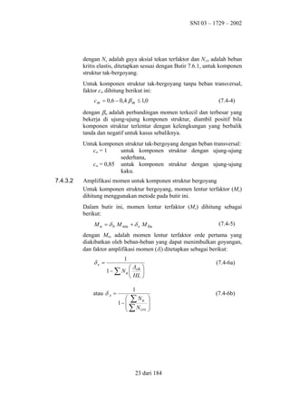 SNI 03 – 1729 – 2002

dengan Nu adalah gaya aksial tekan terfaktor dan Ncrb adalah beban
kritis elastis, ditetapkan sesuai dengan Butir 7.6.1, untuk komponen
struktur tak-bergoyang.
Untuk komponen struktur tak-bergoyang tanpa beban transversal,
faktor cm dihitung berikut ini:
c m = 0,6 − 0,4 β m ≤ 1,0

(7.4-4)

dengan βm adalah perbandingan momen terkecil dan terbesar yang
bekerja di ujung-ujung komponen struktur, diambil positif bila
komponen struktur terlentur dengan kelengkungan yang berbalik
tanda dan negatif untuk kasus sebaliknya.
Untuk komponen struktur tak-bergoyang dengan beban transversal:
cm = 1
untuk komponen struktur dengan ujung-ujung
sederhana,
cm = 0,85 untuk komponen struktur dengan ujung-ujung
kaku.
7.4.3.2

Amplifikasi momen untuk komponen struktur bergoyang
Untuk komponen struktur bergoyang, momen lentur terfaktor (Mu)
dihitung menggunakan metode pada butir ini.
Dalam butir ini, momen lentur terfaktor (Mu) dihitung sebagai
berikut:
M u = δ b M ntu + δ s M ltu

(7.4-5)

dengan Mltu adalah momen lentur terfaktor orde pertama yang
diakibatkan oleh beban-beban yang dapat menimbulkan goyangan,
dan faktor amplifikasi momen (δs) ditetapkan sebagai berikut:

δs =

1

(7.4-6a)

∆ 
1 − ∑ N u  oh 
 HL 

atau δ s =

1
 ∑ Nu
1− 
∑N
crs







23 dari 184

(7.4-6b)

 