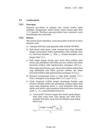 SNI 03 – 1729 – 2002

7.5

Analisis plastis

7.5.1

Penerapan
Pengaruh gaya-dalam di sebagian atau seluruh struktur dapat
ditetapkan menggunakan analisis plastis selama batasan pada Butir
7.5.2 dipenuhi. Distribusi gaya-gaya-dalam harus memenuhi syarat
keseimbangan dan syarat batas.

7.5.2

Batasan
Bila metode plastis digunakan, semua persyaratan di bawah ini harus
dipenuhi, yaitu:
a) Tegangan leleh baja yang digunakan tidak melebihi 450 MPa;
b) Pada daerah sendi plastis, tekuk setempat harus dapat dihindari
dengan mensyaratkan bahwa perbandingan lebar terhadap tebal,
b/t, lebih kecil daripada λ p . Nilai λ p tersebut ditetapkan sesuai
dengan Tabel 7.5-1;
c) Pada rangka dengan bresing, gaya aksial tekan terfaktor pada
kolom yang diakibatkan oleh beban gravitasi terfaktor dan beban
horizontal terfaktor tidak diperkenankan melampaui 0,85 Ab f y .
Pada rangka tanpa bresing, gaya aksial tekan terfaktor pada kolom
yang diakibatkan oleh beban gravitasi terfaktor dan beban
horizontal terfaktor tidak diperkenankan melampaui 0,75 Ab f y ;
d) Parameter kelangsingan kolom λc tidak boleh melebihi 1,5 kc.
Nilai kc ditetapkan sesuai dengan Butir 7.6.3.2 atau 7.6.3.3;
e) Untuk komponen struktur dengan penampang kompak yang
terlentur terhadap sumbu kuat penampang, panjang bagian pelat
sayap tanpa pengekang lateral, Lb, yang mengalami tekan pada
daerah sendi plastis yang mengalami mekanisme harus memenuhi
syarat Lb ≤ Lpd, yang ditetapkan berikut ini:
(i) Untuk profil-I simetris tunggal dan simetris ganda dengan
lebar pelat sayap tekan sama dengan atau lebih besar
daripada lebar pelat sayap tarik dan dibebani pada bidang
pelat sayap

L pd


 M1
 r
25.000 + 15.000
M 2  y


=
fy

25 dari 184

(7.5-1)

 