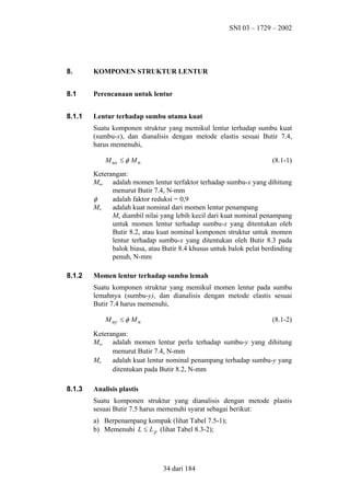 SNI 03 – 1729 – 2002

8.

KOMPONEN STRUKTUR LENTUR

8.1

Perencanaan untuk lentur

8.1.1

Lentur terhadap sumbu utama kuat
Suatu komponen struktur yang memikul lentur terhadap sumbu kuat
(sumbu-x), dan dianalisis dengan metode elastis sesuai Butir 7.4,
harus memenuhi,
M ux ≤ φ M n

(8.1-1)

Keterangan:
Mux adalah momen lentur terfaktor terhadap sumbu-x yang dihitung
menurut Butir 7.4, N-mm
φ
adalah faktor reduksi = 0,9
Mn
adalah kuat nominal dari momen lentur penampang
Mn diambil nilai yang lebih kecil dari kuat nominal penampang
untuk momen lentur terhadap sumbu-x yang ditentukan oleh
Butir 8.2, atau kuat nominal komponen struktur untuk momen
lentur terhadap sumbu-x yang ditentukan oleh Butir 8.3 pada
balok biasa, atau Butir 8.4 khusus untuk balok pelat berdinding
penuh, N-mm
8.1.2

Momen lentur terhadap sumbu lemah
Suatu komponen struktur yang memikul momen lentur pada sumbu
lemahnya (sumbu-y), dan dianalisis dengan metode elastis sesuai
Butir 7.4 harus memenuhi,
M uy ≤ φ M n

(8.1-2)

Keterangan:
Muy adalah momen lentur perlu terhadap sumbu-y yang dihitung
menurut Butir 7.4, N-mm
Mn
adalah kuat lentur nominal penampang terhadap sumbu-y yang
ditentukan pada Butir 8.2, N-mm
8.1.3

Analisis plastis
Suatu komponen struktur yang dianalisis dengan metode plastis
sesuai Butir 7.5 harus memenuhi syarat sebagai berikut:
a) Berpenampang kompak (lihat Tabel 7.5-1);
b) Memenuhi L ≤ L p (lihat Tabel 8.3-2);

34 dari 184

 