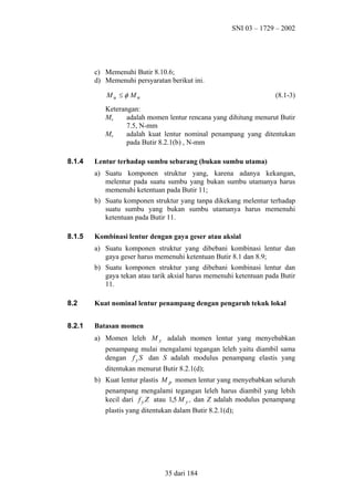 SNI 03 – 1729 – 2002

c) Memenuhi Butir 8.10.6;
d) Memenuhi persyaratan berikut ini.
Mu ≤ φ Mn

(8.1-3)

Keterangan:
adalah momen lentur rencana yang dihitung menurut Butir
Mu
7.5, N-mm
Mn
adalah kuat lentur nominal penampang yang ditentukan
pada Butir 8.2.1(b) , N-mm
8.1.4

Lentur terhadap sumbu sebarang (bukan sumbu utama)
a) Suatu komponen struktur yang, karena adanya kekangan,
melentur pada suatu sumbu yang bukan sumbu utamanya harus
memenuhi ketentuan pada Butir 11;
b) Suatu komponen struktur yang tanpa dikekang melentur terhadap
suatu sumbu yang bukan sumbu utamanya harus memenuhi
ketentuan pada Butir 11.

8.1.5

Kombinasi lentur dengan gaya geser atau aksial
a) Suatu komponen struktur yang dibebani kombinasi lentur dan
gaya geser harus memenuhi ketentuan Butir 8.1 dan 8.9;
b) Suatu komponen struktur yang dibebani kombinasi lentur dan
gaya tekan atau tarik aksial harus memenuhi ketentuan pada Butir
11.

8.2

Kuat nominal lentur penampang dengan pengaruh tekuk lokal

8.2.1

Batasan momen
a) Momen leleh M y adalah momen lentur yang menyebabkan
penampang mulai mengalami tegangan leleh yaitu diambil sama
dengan f y S dan S adalah modulus penampang elastis yang
ditentukan menurut Butir 8.2.1(d);
b) Kuat lentur plastis M p momen lentur yang menyebabkan seluruh
penampang mengalami tegangan leleh harus diambil yang lebih
kecil dari f y Z atau 1,5 M y , dan Z adalah modulus penampang
plastis yang ditentukan dalam Butir 8.2.1(d);

35 dari 184

 