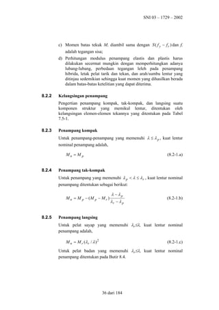 SNI 03 – 1729 – 2002

c) Momen batas tekuk Mr diambil sama dengan S ( f y − f r ) dan fr
adalah tegangan sisa;
d) Perhitungan modulus penampang elastis dan plastis harus
dilakukan secermat mungkin dengan memperhitungkan adanya
lubang-lubang, perbedaan tegangan leleh pada penampang
hibrida, letak pelat tarik dan tekan, dan arah/sumbu lentur yang
ditinjau sedemikian sehingga kuat momen yang dihasilkan berada
dalam batas-batas ketelitian yang dapat diterima.
8.2.2

Kelangsingan penampang
Pengertian penampang kompak, tak-kompak, dan langsing suatu
komponen struktur yang memikul lentur, ditentukan oleh
kelangsingan elemen-elemen tekannya yang ditentukan pada Tabel
7.5-1.

8.2.3

Penampang kompak
Untuk penampang-penampang yang memenuhi λ ≤ λ p , kuat lentur
nominal penampang adalah,
Mn = M p

8.2.4

(8.2-1.a)

Penampang tak-kompak
Untuk penampang yang memenuhi λ p < λ ≤ λ r , kuat lentur nominal
penampang ditentukan sebagai berikut:
M n = M p − (M p − M r )

8.2.5

λ − λp
λr − λ p

(8.2-1.b)

Penampang langsing
Untuk pelat sayap yang memenuhi λr≤λ, kuat lentur nominal
penampang adalah,
M n = M r (λ r / λ ) 2

(8.2-1.c)

Untuk pelat badan yang memenuhi λr≤λ, kuat lentur nominal
penampang ditentukan pada Butir 8.4.

36 dari 184

 