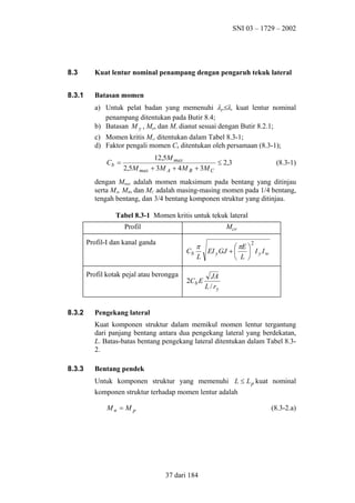SNI 03 – 1729 – 2002

8.3

Kuat lentur nominal penampang dengan pengaruh tekuk lateral

8.3.1

Batasan momen
a) Untuk pelat badan yang memenuhi λr≤λ, kuat lentur nominal
penampang ditentukan pada Butir 8.4;
b) Batasan M y , Mp, dan Mr dianut sesuai dengan Butir 8.2.1;
c) Momen kritis Mcr ditentukan dalam Tabel 8.3-1;
d) Faktor pengali momen Cb ditentukan oleh persamaan (8.3-1);
Cb =

2,5M max

12,5M max
≤ 2,3
+ 3M A + 4 M B + 3M C

(8.3-1)

dengan Mmax adalah momen maksimum pada bentang yang ditinjau
serta MA, MB, dan MC adalah masing-masing momen pada 1/4 bentang,
tengah bentang, dan 3/4 bentang komponen struktur yang ditinjau.
Tabel 8.3-1 Momen kritis untuk tekuk lateral
Mcr

Profil
Profil-I dan kanal ganda

2

π
 πE 
Cb
EI y GJ + 
 I yIw
L
 L 

Profil kotak pejal atau berongga

8.3.2

2Cb E

JA
L / ry

Pengekang lateral
Kuat komponen struktur dalam memikul momen lentur tergantung
dari panjang bentang antara dua pengekang lateral yang berdekatan,
L. Batas-batas bentang pengekang lateral ditentukan dalam Tabel 8.32.

8.3.3

Bentang pendek
Untuk komponen struktur yang memenuhi L ≤ L p kuat nominal
komponen struktur terhadap momen lentur adalah
Mn = M p

(8.3-2.a)

37 dari 184

 