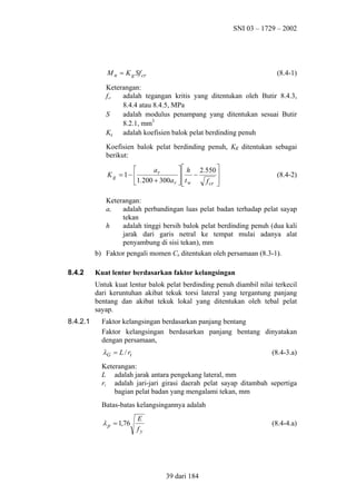 SNI 03 – 1729 – 2002

M n = K g Sf cr

(8.4-1)

Keterangan:
fcr
adalah tegangan kritis yang ditentukan oleh Butir 8.4.3,
8.4.4 atau 8.4.5, MPa
S
adalah modulus penampang yang ditentukan sesuai Butir
8.2.1, mm3
Kg adalah koefisien balok pelat berdinding penuh
Koefisien balok pelat berdinding penuh, Kg ditentukan sebagai
berikut:

  h 2.550 
ar
Kg = 1− 

 −
f cr 
1.200 + 300a r   t w



(8.4-2)

Keterangan:
ar
adalah perbandingan luas pelat badan terhadap pelat sayap
tekan
h
adalah tinggi bersih balok pelat berdinding penuh (dua kali
jarak dari garis netral ke tempat mulai adanya alat
penyambung di sisi tekan), mm
b) Faktor pengali momen Cb ditentukan oleh persamaan (8.3-1).
8.4.2

Kuat lentur berdasarkan faktor kelangsingan
Untuk kuat lentur balok pelat berdinding penuh diambil nilai terkecil
dari keruntuhan akibat tekuk torsi lateral yang tergantung panjang
bentang dan akibat tekuk lokal yang ditentukan oleh tebal pelat
sayap.

8.4.2.1

Faktor kelangsingan berdasarkan panjang bentang
Faktor kelangsingan berdasarkan panjang bentang dinyatakan
dengan persamaan,

λG = L / rt

(8.4-3.a)

Keterangan:
L adalah jarak antara pengekang lateral, mm
rt adalah jari-jari girasi daerah pelat sayap ditambah sepertiga
bagian pelat badan yang mengalami tekan, mm
Batas-batas kelangsingannya adalah

λ p = 1,76

E
fy

(8.4-4.a)

39 dari 184

 