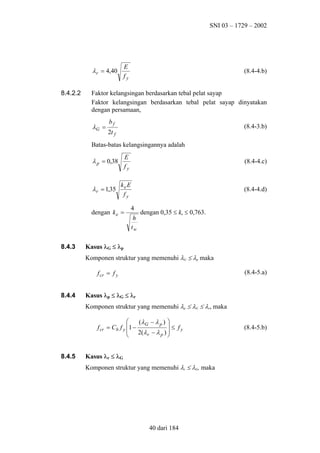 SNI 03 – 1729 – 2002

E
fy

λ r = 4,40
8.4.2.2

(8.4-4.b)

Faktor kelangsingan berdasarkan tebal pelat sayap
Faktor kelangsingan berdasarkan tebal pelat sayap dinyatakan
dengan persamaan,

λG =

bf

(8.4-3.b)

2t f

Batas-batas kelangsingannya adalah

λ p = 0,38

E
fy

(8.4-4.c)

λ r = 1,35

ke E
fy

(8.4-4.d)

dengan k e =

8.4.3

4
h
tw

dengan 0,35 ≤ ke ≤ 0,763.

Kasus λG ≤ λp
Komponen struktur yang memenuhi λG ≤ λp maka
(8.4-5.a)

f cr = f y
8.4.4

Kasus λp ≤ λG ≤ λr
Komponen struktur yang memenuhi λp ≤ λG ≤ λr, maka

(λ G − λ p ) 
 ≤ fy
f cr = Cb f y 1 −
 2(λ r − λ p ) 



8.4.5

Kasus λr ≤ λG
Komponen struktur yang memenuhi λr ≤ λG, maka

40 dari 184

(8.4-5.b)

 