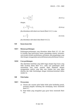 SNI 03 – 1729 – 2002

f cr

λ
= fc  r
 λg







2

(8.4-5.c)

dengan,
fc =

Cb f y
2

≤ fy

(8.4-6.a)

jika ditentukan oleh tekuk torsi lateral (Butir 8.4.2.1); atau
fc =

fy

(8.4-6.b)

2

jika ditentukan oleh tekuk lokal (Butir 8.4.2.2).
8.5

Kasus-kasus lain

8.5.1

Batasan perhitungan
Perhitungan-perhitungan yang ditentukan dalam Butir 8.2, 8.3, dan
8.4 berlaku bagi kasus-kasus umum, penampang simetris, prismatis,
serta kondisi-kondisi pembebanan, perletakan, dan pengekangan yang
ideal dengan menggunakan penyederhanaan-penyederhanaan lainnya.

8.5.2

Cara perhitungan
Jika diperlukan ketelitian yang lebih tinggi ataupun bagi kasus yang
tidak tercakup dalam Butir 8.5.1, maka cara perhitungan untuk
menentukan kuat lentur nominal dapat dilakukan dengan
menggunakan analisis yang baku atau rujukan lain yang dapat
diterima dan tidak bertentangan dengan ketentuan-ketentuan dalam
standar ini.

8.6

Pelat badan

8.6.1

Persyaratan
a) Ukuran dan susunan pelat badan balok pelat berdinding penuh,
termasuk pengaku melintang dan memanjang, harus memenuhi
Butir 8.7;
b) Pelat badan yang mengalami gaya geser harus memenuhi Butir
8.8;

41 dari 184

 