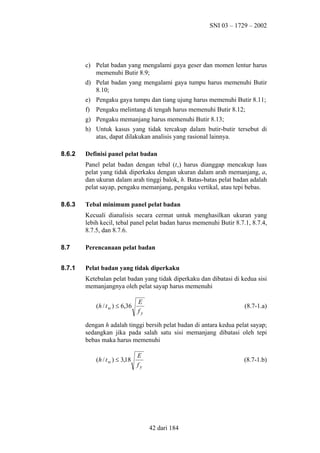 SNI 03 – 1729 – 2002

c) Pelat badan yang mengalami gaya geser dan momen lentur harus
memenuhi Butir 8.9;
d) Pelat badan yang mengalami gaya tumpu harus memenuhi Butir
8.10;
e) Pengaku gaya tumpu dan tiang ujung harus memenuhi Butir 8.11;
f) Pengaku melintang di tengah harus memenuhi Butir 8.12;
g) Pengaku memanjang harus memenuhi Butir 8.13;
h) Untuk kasus yang tidak tercakup dalam butir-butir tersebut di
atas, dapat dilakukan analisis yang rasional lainnya.
8.6.2

Definisi panel pelat badan
Panel pelat badan dengan tebal (tw) harus dianggap mencakup luas
pelat yang tidak diperkaku dengan ukuran dalam arah memanjang, a,
dan ukuran dalam arah tinggi balok, h. Batas-batas pelat badan adalah
pelat sayap, pengaku memanjang, pengaku vertikal, atau tepi bebas.

8.6.3

Tebal minimum panel pelat badan
Kecuali dianalisis secara cermat untuk menghasilkan ukuran yang
lebih kecil, tebal panel pelat badan harus memenuhi Butir 8.7.1, 8.7.4,
8.7.5, dan 8.7.6.

8.7

Perencanaan pelat badan

8.7.1

Pelat badan yang tidak diperkaku
Ketebalan pelat badan yang tidak diperkaku dan dibatasi di kedua sisi
memanjangnya oleh pelat sayap harus memenuhi
(h / t w ) ≤ 6,36

E
fy

(8.7-1.a)

dengan h adalah tinggi bersih pelat badan di antara kedua pelat sayap;
sedangkan jika pada salah satu sisi memanjang dibatasi oleh tepi
bebas maka harus memenuhi
(h / t w ) ≤ 3,18

E
fy

(8.7-1.b)

42 dari 184

 