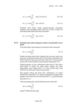 SNI 03 – 1729 – 2002

(a / t w ) ≤ 8,83

(h / t w ) ≤ 12,02

E
fy
E
fy

jika 0,74≤a/h≤1,0

(8.7-3.b)

jika a/h≤0,74

(8.7-3.c)

Ketebalan pelat badan dengan pengaku-pengaku memanjang
tambahan yang ditempatkan pada salah satu sisi atau di kedua sisi
pelat badan pada sumbu netral harus memenuhi
(h / t w ) ≤ 14,14

8.7.6

E
fy

jika a/h≤1,5

(8.7-3.d)

Ketebalan pelat untuk komponen struktur yang dianalisis secara
plastis
Tebal pelat badan yang mempunyai sendi plastis harus memenuhi
(h / t w ) ≤ 2,90

E
fy

(8.7-4)

Pengaku penumpu beban harus dipasang jika ada gaya tumpu atau
gaya geser yang bekerja dalam jarak h/2 dari lokasi sendi plastis dan
beban tumpu perlu atau gaya geser perlu melewati 0,1 kali kuat geser
rencana (φVf) suatu komponen yang ditentukan dengan Butir 8.8.3.
Pengaku-pengaku ini harus ditempatkan dalam jarak h/2 dari lokasi
sendi plastis di kedua sisi sendi plastis tersebut dan harus
direncanakan sesuai dengan Butir 8.11 untuk memikul gaya yang
lebih besar di antara gaya tumpu atau gaya geser.
Jika pengaku terbuat dari pelat lurus, kekakuannya (λ) seperti
didefinisikan dalam Butir 8.2.2, dengan menggunakan tegangan leleh
pengaku, harus lebih kecil dari batas plastisitas (λ p ) yang ditentukan
dalam Butir 8.2.2.
Untuk penampang pipa, maka ketebalannya harus memenuhi
( D / t ) ≤ 0,045

E
fy

(8.7-5)

dengan D adalah diameter pipa.

44 dari 184

 