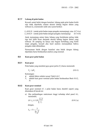 SNI 03 – 1729 – 2002

8.7.7

Lubang di pelat badan
Kecuali untuk balok dengan kastelasi, lubang pada pelat badan boleh
saja tidak diperkaku selama ukuran lubang bagian dalam yang
terbesar (Lw) memenuhi salah satu syarat berikut:
Lw/d≤0,10 (untuk pelat badan tanpa pengaku memanjang), atau (8.7-6.a)
Lw/d≤0,33 (untuk pelat badan dengan pengaku memanjang)
(8.7-6.b)
Jarak memanjang antara batas lubang yang berdekatan paling tidak
tiga kali lebih besar daripada ukuran lubang bagian dalam yang
terbesar. Di samping itu hanya satu bagian berlubang yang boleh
tanpa pengaku, kecuali jika hasil analisis menunjukkan bahwa
pengaku tidak dibutuhkan.
Perencanaan balok dengan kastelasi atau balok dengan lubang
diperkaku harus berdasarkan analisis yang rasional.

8.8

Kuat geser pelat badan

8.8.1

Kuat geser
Pelat badan yang memikul gaya geser perlu (Vu) harus memenuhi
Vu ≤ φVn

(8.8-1)

Keterangan:
φ
adalah faktor reduksi sesuai Tabel 6.4-2
Vn adalah kuat geser nominal pelat badan berdasarkan Butir 8.8.2,
N
8.8.2

Kuat geser nominal
Kuat geser nominal (Vn ) pelat badan harus diambil seperti yang
ditentukan di bawah ini:
a) Jika perbandingan maksimum tinggi terhadap tebal panel h/tw
memenuhi;
k E
(h / t w ) ≤ 1,10 n
(8.8-2.a)
fy
dengan,
kn = 5 +

5

(a h )

2

45 dari 184

 