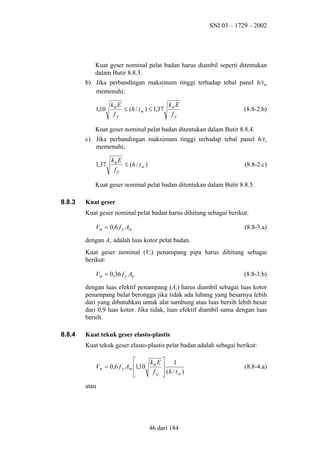 SNI 03 – 1729 – 2002

Kuat geser nominal pelat badan harus diambil seperti ditentukan
dalam Butir 8.8.3.
b) Jika perbandingan maksimum tinggi terhadap tebal panel h/tw
memenuhi;
1,10

kn E
k E
≤ (h / t w ) ≤ 1,37 n
fy
fy

(8.8-2.b)

Kuat geser nominal pelat badan ditentukan dalam Butir 8.8.4.
c) Jika perbandingan maksimum tinggi terhadap tebal panel h/tw
memenuhi;
1,37

kn E
≤ (h / t w )
fy

(8.8-2.c)

Kuat geser nominal pelat badan ditentukan dalam Butir 8.8.5.
8.8.3

Kuat geser
Kuat geser nominal pelat badan harus dihitung sebagai berikut:
Vn = 0,6 f y Aw

(8.8-3.a)

dengan Aw adalah luas kotor pelat badan.
Kuat geser nominal (Vn) penampang pipa harus dihitung sebagai
berikut:
Vn = 0,36 f y Ae

(8.8-3.b)

dengan luas efektif penampang (Ae) harus diambil sebagai luas kotor
penampang bulat berongga jika tidak ada lubang yang besarnya lebih
dari yang dibutuhkan untuk alat sambung atau luas bersih lebih besar
dari 0,9 luas kotor. Jika tidak, luas efektif diambil sama dengan luas
bersih.
8.8.4

Kuat tekuk geser elasto-plastis
Kuat tekuk geser elasto-plastis pelat badan adalah sebagai berikut:

k E 1
Vn = 0,6 f y Aw 1,10 n 
f y  (h / t w )



atau

46 dari 184

(8.8-4.a)

 