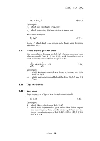 SNI 03 – 1729 – 2002

M f = Af d f f y

(8.9-1.b)

Keterangan:
A f adalah luas efektif pelat sayap, mm2
A f adalah jarak antara titik berat pelat-pelat sayap, mm
Balok harus memenuhi
Vu ≤ φVn

(8.9-1.c)

dengan Vn adalah kuat geser nominal pelat badan yang ditentukan
pada Butir 8.8.2.
8.9.3

Metode interaksi geser dan lentur
Jika momen lentur dianggap dipikul oleh seluruh penampang, maka
selain memenuhi Butir 8.1.1 dan 8.8.1, balok harus direncanakan
untuk memikul kombinasi lentur dan geser yaitu:
Mu
V
+ 0,625 u ≤ 1,375
φM n
φV n

(8.9-2)

Keterangan:
Vn
adalah kuat geser nominal pelat badan akibat geser saja (lihat
Butir 8.8.2), N
Mn
adalah kuat lentur nominal balok (lihat Butir 8.2, 8.3, atau 8.4),
N-mm
8.10

Gaya tekan tumpu

8.10.1

Kuat tumpu
Gaya tumpu perlu (Ru) pada pelat badan harus memenuhi
Ru ≤ φRb

(8.10-1)

Keterangan:
φ
adalah faktor reduksi sesuai Tabel 6.4-2
Rb adalah kuat tumpu nominal pelat badan akibat beban terpusat
atau setempat, yang harus diambil nilai yang terkecil dari kuat
tumpu yang ditentukan oleh Butir 8.10.3, 8.10.4, 8.10.5, 8.10.6,
atau 8.10.7, N

48 dari 184

 