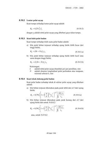 SNI 03 – 1729 – 2002

8.10.2

Lentur pelat sayap
Kuat tumpu terhadap lentur pelat sayap adalah
Rb = 6,25 t 2 f y
f

(8.10-2)

dengan tf adalah tebal pelat sayap yang dibebani gaya tekan tumpu.
8.10.3

Kuat leleh pelat badan
Kuat tumpu terhadap leleh suatu pelat badan adalah:
a) bila jarak beban terpusat terhadap ujung balok lebih besar dari
tinggi balok;
Rb = (5k + N ) f y t w

(8.10-3.a)

b) bila jarak beban terpusat terhadap ujung balok lebih kecil atau
sama dengan tinggi balok;
Rb = (2,5k + N ) f y t w

(8.10-3.b)

Keterangan:
k
adalah tebal pelat sayap ditambah jari-jari peralihan, mm
N
adalah dimensi longitudinal pelat perletakan atau tumpuan,
minimal sebesar k, mm
8.10.4

Kuat tekuk dukung pelat badan
Kuat pelat badan terhadap tekuk di sekitar pelat sayap yang dibebani
adalah:
a) bila beban terpusat dikenakan pada jarak lebih dari d/2 dari ujung
balok;
1,5

 N  t w   Ef y t f
2
Rb = 0,79t w 1 + 3 
(8.10-4.a)
 
tw
 d  t f  



b) bila beban terpusat dikenakan pada jarak kurang dari d/2 dari
ujung balok dan untuk N/d≤0,2:
1,5

  Ef y t f
 N  t
2
Rb = 0,39t w 1 + 3  w  
tw
 d  t f  




atau, untuk N/d>0,2:

49 dari 184

(8.10-4.b)

 
