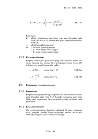 SNI 03 – 1729 – 2002


( a / h) 2

As ≥ 0,5 Aw (1 − C v )(a / h) −

1 + ( a / h) 2








(8.12-1)

Keterangan:
Cv adalah perbandingan antara kuat geser yang ditentukan pada
Butir 8.8.4 atau 8.8.5 terhadap kuat geser yang ditentukan oleh
Butir 8.8.3
Aw adalah luas pelat badan, mm2
D
= 1,0 untuk sepasang pengaku
= 1,8 untuk pengaku siku tunggal
= 2,4 untuk pengaku pelat tunggal
8.12.3

Kekakuan minimum
Pengaku vertikal pada pelat badan yang tidak menerima beban luar
secara langsung atau momen harus mempunyai momen inersia (Is)
terhadap garis tengah bidang pelat badan
3
I s ≥ 0,75ht w

Is ≥

3
1,5h 3t w

a2

untuk (a/h)≤ √2

(8.12-2.a)

untuk (a/h)>√2

(8.12-2.b)

8.13

Perencanaan pengaku memanjang

8.13.1

Pemasangan
Pengaku memanjang dipasang jika pelat badan tidak memenuhi syarat
yang ditetapkan pada Butir 8.7.5. Pengaku memanjang pada pelat
badan harus menerus dan harus mencapai pengaku melintang pada
pelat badan.

8.13.2

Kekakuan minimum
Jika pengaku memanjang diperlukan pada jarak 0,2 h dari pelat sayap
tekan, pengaku tersebut harus mempunyai momen inersia (Is)
terhadap muka pelat badan sedemikian sehingga

52 dari 184

 