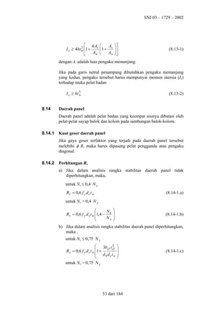 SNI 03 – 1729 – 2002

4A
3
I s ≥ 4ht w 1 + s
Aw




A 
1 + s  

Aw 



(8.13-1)

dengan As adalah luas pengaku memanjang.
Jika pada garis netral penampang dibutuhkan pengaku memanjang
yang kedua, pengaku tersebut harus mempunyai momen inersia (Is)
terhadap muka pelat badan
3
I s ≥ ht w

8.14

(8.13-2)

Daerah panel
Daerah panel adalah pelat badan yang keempat sisinya dibatasi oleh
pelat-pelat sayap balok dan kolom pada sambungan balok-kolom.

8.14.1

Kuat geser daerah panel
Jika gaya geser terfaktor yang terjadi pada daerah panel tersebut
melebihi φ Rv maka harus dipasang pelat pengganda atau pengaku
diagonal.

8.14.2

Perhitungan Rv
a) Jika dalam analisis rangka stabilitas daerah panel tidak
diperhitungkan, maka,
untuk Nu ≤ 0,4 N y
Rv = 0,6 f y d c t w

(8.14-1.a)

untuk Nu > 0,4 N y

N 
Rv = 0,6 f y d c t w 1,4 − u 

Ny 



(8.14-1.b)

b) Jika dalam analisis rangka stabilitas daerah panel diperhitungkan,
maka ,
untuk Nu ≤ 0,75 N y
2 

1 + 3bcf t cf 
Rv = 0,6 f y d c t w
 db dctw 


untuk Nu > 0,75 N y

53 dari 184

(8.14-1.c)

 