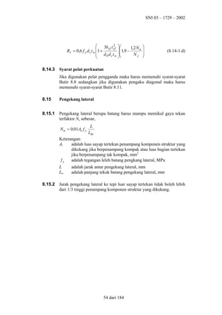 SNI 03 – 1729 – 2002

2

3bcf t cf 
1,9 − 1,2 N u
Rv = 0,6 f y d c t w 1 +
 d b d c t w 
Ny



8.14.3






(8.14-1.d)

Syarat pelat perkuatan
Jika digunakan pelat pengganda maka harus memenuhi syarat-syarat
Butir 8.8 sedangkan jika digunakan pengaku diagonal maka harus
memenuhi syarat-syarat Butir 8.11.

8.15

Pengekang lateral

8.15.1

Pengekang lateral berupa batang harus mampu memikul gaya tekan
terfaktor Nu sebesar,
N u = 0 ,01At f y

L
Lkr

Keterangan:
At
adalah luas sayap tertekan penampang komponen struktur yang
dikekang jika berpenampang kompak atau luas bagian tertekan
jika berpenampang tak kompak, mm2
fy
adalah tegangan leleh batang pengkang lateral, MPa
L
Lkr
8.15.2

adalah jarak antar pengekang lateral, mm
adalah panjang tekuk batang pengekang lateral, mm

Jarak pengekang lateral ke tepi luar sayap tertekan tidak boleh lebih
dari 1/3 tinggi penampang komponen struktur yang dikekang.

54 dari 184

 