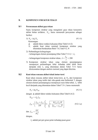 SNI 03 – 1729 – 2002

9.

KOMPONEN STRUKTUR TEKAN

9.1

Perencanaan akibat gaya tekan
Suatu komponen struktur yang mengalami gaya tekan konsentris
akibat beban terfaktor, N u , harus memenuhi persyaratan sebagai
berikut:
1) N u ≤ φ n N n
(9.1-1)
Keterangan:
φn
adalah faktor reduksi kekuatan (lihat Tabel 6.4-2)
Nn adalah kuat tekan nominal komponen struktur yang
ditentukan berdasarkan Butir 7.6.2 dan 9.2, N
2) Perbandingan kelangsingan.
- kelangsingan elemen penampang (lihat Tabel 7.5-1) < λ r
L
- kelangsingan komponen struktur tekan, λ = k < 200
r
3) Komponen struktur tekan yang elemen penampangnya
mempunyai perbandingan lebar terhadap tebal lebih besar
daripada nilai λr yang ditentukan dalam Tabel 7.5-1 harus
direncanakan dengan analisis rasional yang dapat diterima.

9.2

Kuat tekan rencana akibat tekuk lentur-torsi
Kuat tekan rencana akibat tekuk lentur-torsi, φn Nnlt dari komponen
struktur tekan yang terdiri dari siku-ganda atau berbentuk T, dengan
elemen-elemen penampangnya mempunyai rasio lebar-tebal, λ r lebih
kecil daripada yang ditentukan dalam Tabel 7.5-1, harus memenuhi:
N u ≤ φ n N nlt

(9.2-1)

dengan φn adalah faktor reduksi kekuatan (lihat Tabel 6.4-2)
N nlt = Ag f clt
f clt

 f cry + f crz
=

2H


dan f crz =

4 f cry f crz H

 1 − 1 −

f cry + f crz 2


(

)






GJ
Aro2

dengan,
r0 adalah jari-jari girasi polar terhadap pusat geser

55 dari 184

(9.2-1.a)

 