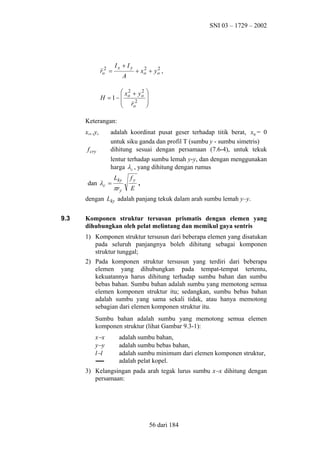 SNI 03 – 1729 – 2002

ro2 =

Ix + Iy
A

2
2
+ xo + y o ,

2
2
 xo + y o 


H = 1−
 r2 
o



Keterangan:
xo, ,yo
f cry

adalah koordinat pusat geser terhadap titik berat, x0 = 0
untuk siku ganda dan profil T (sumbu y - sumbu simetris)
dihitung sesuai dengan persamaan (7.6-4), untuk tekuk
lentur terhadap sumbu lemah y-y, dan dengan menggunakan
harga λ c , yang dihitung dengan rumus

dan λc =

Lky

fy

πr y

E

,

dengan Lky adalah panjang tekuk dalam arah sumbu lemah y–y.
9.3

Komponen struktur tersusun prismatis dengan elemen yang
dihubungkan oleh pelat melintang dan memikul gaya sentris
1) Komponen struktur tersusun dari beberapa elemen yang disatukan
pada seluruh panjangnya boleh dihitung sebagai komponen
struktur tunggal;
2) Pada komponen struktur tersusun yang terdiri dari beberapa
elemen yang dihubungkan pada tempat-tempat tertentu,
kekuatannya harus dihitung terhadap sumbu bahan dan sumbu
bebas bahan. Sumbu bahan adalah sumbu yang memotong semua
elemen komponen struktur itu; sedangkan, sumbu bebas bahan
adalah sumbu yang sama sekali tidak, atau hanya memotong
sebagian dari elemen komponen struktur itu.
Sumbu bahan adalah sumbu yang memotong semua elemen
komponen struktur (lihat Gambar 9.3-1):
x− x
y− y
l−l

adalah sumbu bahan,
adalah sumbu bebas bahan,
adalah sumbu minimum dari elemen komponen struktur,
adalah pelat kopel.

3) Kelangsingan pada arah tegak lurus sumbu x−x dihitung dengan
persamaan:

56 dari 184

 