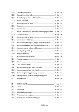 12.2.6

Balok komposit penuh.......................................................... 81 dari 184

12.2.7

Balok komposit parsial......................................................... 81 dari 184

12.2.8

Balok baja yang diberi selubung beton ................................ 82 dari 184

12.2.9

Kolom komposit ................................................................... 82 dari 184

12.3

Komponen struktur tekan ..................................................... 82 dari 184

12.3.1

Batasan ................................................................................. 82 dari 184

12.3.2

Kuat rencana......................................................................... 83 dari 184

12.3.3

Kolom komposit yang tersusun atas beberapa profil baja.... 84 dari 184

12.3.4

Penyaluran beban ................................................................. 84 dari 184

12.4

Komponen struktur lentur .................................................... 84 dari 184

12.4.1

Lebar efektif pelat beton....................................................... 84 dari 184

12.4.2

Kekuatan balok komposit dengan penghubung geser .......... 85 dari 184

12.4.3

Kekuatan balok baja yang diberi selubung beton................. 86 dari 184

12.4.4

Kekuatan struktur selama pelaksanaan................................. 86 dari 184

12.4.5

Dek baja bergelombang........................................................ 88 dari 184

12.4.6

Kuat geser rencana ............................................................... 89 dari 184

12.5

Kombinasi tekan dan lentur.................................................. 90 dari 184

12.6

Penghubung geser................................................................. 90 dari 184

12.6.1

Bahan.................................................................................... 91 dari 184

12.6.2

Gaya geser horizontal........................................................... 91 dari 184

12.6.3

Kekuatan penghubung geser jenis paku ............................... 91 dari 184

12.6.4

Kekuatan penghubung geser kanal....................................... 92 dari 184

12.6.5

Jumlah penghubung geser yang diperlukan ......................... 92 dari 184

12.6.6

Penempatan dan jarak antar penghubung geser ................... 92 dari 184

12.7

Kasus khusus ........................................................................ 93 dari 184

13.

SAMBUNGAN................................................................... 94 dari 184

13.1

Umum................................................................................... 94 dari 184

13.1.1

Penjelasan............................................................................. 94 dari 184

13.1.2

Klasifikasi sambungan ......................................................... 95 dari 184

13.1.3

Perencanaan sambungan....................................................... 95 dari 184

13.1.4

Kuat rencana minimum sambungan ..................................... 96 dari 184

viii dari xix

 