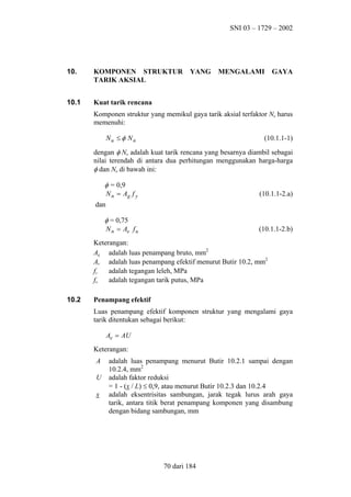 SNI 03 – 1729 – 2002

10.

KOMPONEN STRUKTUR
TARIK AKSIAL

10.1

Kuat tarik rencana

YANG

MENGALAMI

GAYA

Komponen struktur yang memikul gaya tarik aksial terfaktor Nu harus
memenuhi:
Nu ≤ φ N n

(10.1.1-1)

dengan φ Nn adalah kuat tarik rencana yang besarnya diambil sebagai
nilai terendah di antara dua perhitungan menggunakan harga-harga
φ dan Nn di bawah ini:

φ = 0,9
N n = Ag f y
dan

(10.1.1-2.a)

φ = 0,75
N n = Ae f u

(10.1.1-2.b)

Keterangan:
Ag adalah luas penampang bruto, mm2
Ae adalah luas penampang efektif menurut Butir 10.2, mm2
fy
adalah tegangan leleh, MPa
adalah tegangan tarik putus, MPa
fu
10.2

Penampang efektif
Luas penampang efektif komponen struktur yang mengalami gaya
tarik ditentukan sebagai berikut:
Ae = AU
Keterangan:
A
U
x

adalah luas penampang menurut Butir 10.2.1 sampai dengan
10.2.4, mm2
adalah faktor reduksi
= 1 - (x / L) ≤ 0,9, atau menurut Butir 10.2.3 dan 10.2.4
adalah eksentrisitas sambungan, jarak tegak lurus arah gaya
tarik, antara titik berat penampang komponen yang disambung
dengan bidang sambungan, mm

70 dari 184

 
