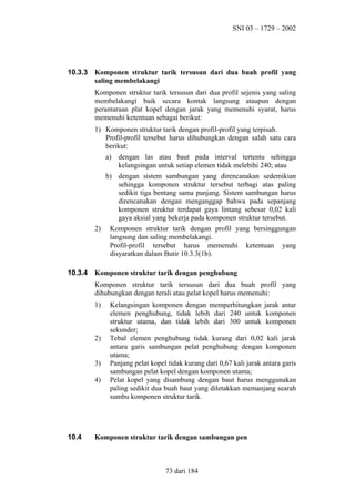 SNI 03 – 1729 – 2002

10.3.3

Komponen struktur tarik tersusun dari dua buah profil yang
saling membelakangi
Komponen struktur tarik tersusun dari dua profil sejenis yang saling
membelakangi baik secara kontak langsung ataupun dengan
perantaraan plat kopel dengan jarak yang memenuhi syarat, harus
memenuhi ketentuan sebagai berikut:
1) Komponen struktur tarik dengan profil-profil yang terpisah.
Profil-profil tersebut harus dihubungkan dengan salah satu cara
berikut:
a) dengan las atau baut pada interval tertentu sehingga
kelangsingan untuk setiap elemen tidak melebihi 240; atau
b) dengan sistem sambungan yang direncanakan sedemikian
sehingga komponen struktur tersebut terbagi atas paling
sedikit tiga bentang sama panjang. Sistem sambungan harus
direncanakan dengan menganggap bahwa pada sepanjang
komponen struktur terdapat gaya lintang sebesar 0,02 kali
gaya aksial yang bekerja pada komponen struktur tersebut.
2)

10.3.4

Komponen struktur tarik dengan profil yang bersinggungan
langsung dan saling membelakangi.
Profil-profil tersebut harus memenuhi ketentuan yang
disyaratkan dalam Butir 10.3.3(1b).

Komponen struktur tarik dengan penghubung
Komponen struktur tarik tersusun dari dua buah profil yang
dihubungkan dengan terali atau pelat kopel harus memenuhi:
1)

2)
3)
4)

10.4

Kelangsingan komponen dengan memperhitungkan jarak antar
elemen penghubung, tidak lebih dari 240 untuk komponen
struktur utama, dan tidak lebih dari 300 untuk komponen
sekunder;
Tebal elemen penghubung tidak kurang dari 0,02 kali jarak
antara garis sambungan pelat penghubung dengan komponen
utama;
Panjang pelat kopel tidak kurang dari 0,67 kali jarak antara garis
sambungan pelat kopel dengan komponen utama;
Pelat kopel yang disambung dengan baut harus menggunakan
paling sedikit dua buah baut yang diletakkan memanjang searah
sumbu komponen struktur tarik.

Komponen struktur tarik dengan sambungan pen

73 dari 184

 