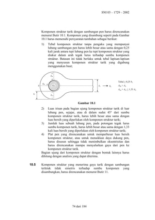 SNI 03 – 1729 – 2002

Komponen struktur tarik dengan sambungan pen harus direncanakan
menurut Butir 10.1. Komponen yang disambung seperti pada Gambar
10.1 harus memenuhi persyaratan tambahan sebagai berikut:
1)

Tebal komponen struktur tanpa pengaku yang mempunyai
lubang sambungan pen harus lebih besar atau sama dengan 0,25
kali jarak antara tepi lubang pen ke tepi komponen struktur yang
diukur dalam arah tegak lurus terhadap sumbu komponen
struktur. Batasan ini tidak berlaku untuk tebal lapisan-lapisan
yang menyusun komponen struktur tarik yang digabung
menggunakan baut;
a
Aaa
a

b

Abb b

Tebal > 0,25 b1
An

Pin

Nu

Abb > An
Aaa + Acc > 1,33 An

c

b1

Accc
c

Gambar 10.1
2)

Luas irisan pada bagian ujung komponen struktur tarik di luar
lubang pen, sejajar, atau di dalam sudut 45° dari sumbu
komponen struktur tarik, harus lebih besar atau sama dengan
luas bersih yang diperlukan oleh komponen struktur tarik;
3) Jumlah luas sebuah lubang pen, pada potongan tegak lurus
sumbu komponen tarik, harus lebih besar atau sama dengan 1,33
kali luas bersih yang diperlukan oleh komponen struktur tarik;
4) Plat pen yang direncanakan untuk memperbesar luas bersih
komponen struktur, atau untuk menaikkan daya dukung pen,
harus disusun sehingga tidak menimbulkan eksentrisitas dan
harus direncanakan mampu menyalurkan gaya dari pen ke
komponen struktur tarik.
Bagian ujung dari komponen struktur dengan bentuk lainnya harus
dihitung dengan analisis yang dapat diterima.
10.5

Komponen struktur yang menerima gaya tarik dengan sambungan
terletak tidak simetris terhadap sumbu komponen yang
disambungkan, harus direncanakan menurut Butir 11.

74 dari 184

 