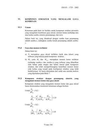SNI 03 – 1729 – 2002

11.

KOMPONEN
KOMBINASI

11.1

Umum

STRUKTUR

YANG

MENGALAMI

GAYA

Ketentuan pada butir ini berlaku untuk komponen struktur prismatis
yang mengalami kombinasi gaya aksial, momen lentur (terhadap satu
atau kedua sumbu simetris penampang), dan torsi.
Dalam butir ini, yang dimaksud dengan sumbu kuat penampang
adalah sumbu-x, sedangkan sumbu lemah penampang adalah sumbuy.
11.2

Gaya dan momen terfaktor
Dalam butir ini:
a) Nu merupakan gaya aksial terfaktor (tarik atau tekan) yang
terbesar yang bekerja pada komponen struktur;
b) Mu, yaitu Mux dan M uy , merupakan momen lentur terfaktor
(terhadap sumbu-x dan sumbu-y) yang terbesar yang dihasilkan
oleh beban pada rangka dan beban lateral pada komponen
struktur, dan telah memperhitungkan kontribusi momen lentur
orde kedua yang terjadi pada konfigurasi struktur yang telah
berdeformasi. Mu harus ditentukan dari salah satu metode analisis
yang dijelaskan pada Butir 7.

11.3

Komponen struktur dengan penampang
mengalami momen lentur dan gaya aksial

simetris

yang

Komponen struktur yang mengalami momen lentur dan gaya aksial
harus direncanakan memenuhi ketentuan sebagai berikut:
Untuk

Nu
≥ 0,2 :
φN n
M uy
N u 8  M ux
+ 
+
φN u 9  φ b M nx φ b M ny


Untuk


 ≤ 1,0



Nu
< 0,2 :
φN n
 M ux
M uy
Nu
+
+
2φN u  φ b M nx φ b M ny



 ≤ 1,0



75 dari 184

 