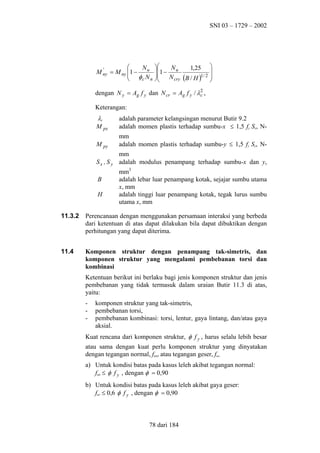SNI 03 – 1729 – 2002


Nu
'
M ny = M ny 1 −
 φ N
c n



N
1,25 

1 − u
 N
1/ 2 
cry (B / H )



dengan N y = Ag f y dan N cr = Ag f y / λ2 ,
c
Keterangan:

λc
M px

adalah parameter kelangsingan menurut Butir 9.2
adalah momen plastis terhadap sumbu-x ≤ 1,5 fy Sx, N-

M py

mm
adalah momen plastis terhadap sumbu-y ≤ 1,5 fy Sy, N-

Sx , S y

mm
adalah modulus penampang terhadap sumbu-x dan y,

B
H

mm3
adalah lebar luar penampang kotak, sejajar sumbu utama
x, mm
adalah tinggi luar penampang kotak, tegak lurus sumbu
utama x, mm

11.3.2

Perencanaan dengan menggunakan persamaan interaksi yang berbeda
dari ketentuan di atas dapat dilakukan bila dapat dibuktikan dengan
perhitungan yang dapat diterima.

11.4

Komponen struktur dengan penampang tak-simetris, dan
komponen struktur yang mengalami pembebanan torsi dan
kombinasi
Ketentuan berikut ini berlaku bagi jenis komponen struktur dan jenis
pembebanan yang tidak termasuk dalam uraian Butir 11.3 di atas,
yaitu:
-

komponen struktur yang tak-simetris,
pembebanan torsi,
pembebanan kombinasi: torsi, lentur, gaya lintang, dan/atau gaya
aksial.

Kuat rencana dari komponen struktur, φ f y , harus selalu lebih besar
atau sama dengan kuat perlu komponen struktur yang dinyatakan
dengan tegangan normal, fun, atau tegangan geser, fuv.
a) Untuk kondisi batas pada kasus leleh akibat tegangan normal:
fun ≤ φ f y , dengan φ = 0,90
b) Untuk kondisi batas pada kasus leleh akibat gaya geser:
fuv ≤ 0,6 φ f y , dengan φ = 0,90

78 dari 184

 