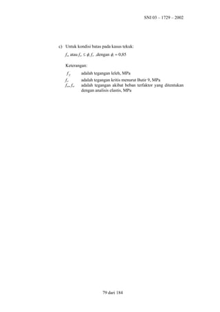 SNI 03 – 1729 – 2002

c) Untuk kondisi batas pada kasus tekuk:
fun atau fuv ≤ φc fcr ,dengan φc = 0,85
Keterangan:
fy
fcr
fun, fuv

adalah tegangan leleh, MPa
adalah tegangan kritis menurut Butir 9, MPa
adalah tegangan akibat beban terfaktor yang ditentukan
dengan analisis elastis, MPa

79 dari 184

 