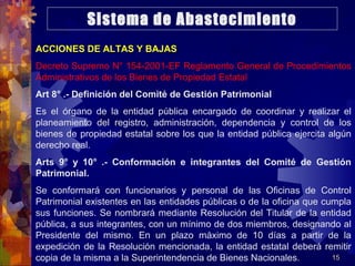 15
ACCIONES DE ALTAS Y BAJAS
Decreto Supremo N° 154-2001-EF Reglamento General de Procedimientos
Administrativos de los Bienes de Propiedad Estatal
Art 8° .- Definición del Comité de Gestión Patrimonial
Es el órgano de la entidad pública encargado de coordinar y realizar el
planeamiento del registro, administración, dependencia y control de los
bienes de propiedad estatal sobre los que la entidad pública ejercita algún
derecho real.
Arts 9° y 10° .- Conformación e integrantes del Comité de Gestión
Patrimonial.
Se conformará con funcionarios y personal de las Oficinas de Control
Patrimonial existentes en las entidades públicas o de la oficina que cumpla
sus funciones. Se nombrará mediante Resolución del Titular de la entidad
pública, a sus integrantes, con un mínimo de dos miembros, designando al
Presidente del mismo. En un plazo máximo de 10 días a partir de la
expedición de la Resolución mencionada, la entidad estatal deberá remitir
copia de la misma a la Superintendencia de Bienes Nacionales.
Sistema de Abastecimiento
 