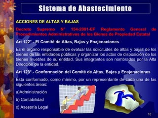 16
ACCIONES DE ALTAS Y BAJAS
Decreto Supremo N° 154-2001-EF Reglamento General de
Procedimientos Administrativos de los Bienes de Propiedad Estatal
Art 122°.- El Comité de Altas, Bajas y Enajenaciones.
Es el órgano responsable de evaluar las solicitudes de altas y bajas de los
bienes de las entidades públicas y organizar los actos de disposición de los
bienes muebles de su entidad. Sus integrantes son nombrados por la Alta
Dirección de la entidad.
Art 123°.- Conformación del Comité de Altas, Bajas y Enajenaciones
Esta conformado, como mínimo, por un representante de cada una de las
siguientes áreas:
a)Administración
b) Contabilidad
c) Asesoría Legal
Sistema de Abastecimiento
 