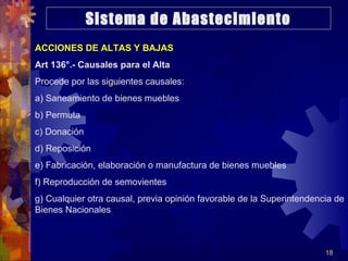 18
ACCIONES DE ALTAS Y BAJAS
Art 136°.- Causales para el Alta
Procede por las siguientes causales:
a) Saneamiento de bienes muebles
b) Permuta
c) Donación
d) Reposición
e) Fabricación, elaboración o manufactura de bienes muebles
f) Reproducción de semovientes
g) Cualquier otra causal, previa opinión favorable de la Superintendencia de
Bienes Nacionales
Sistema de Abastecimiento
 
