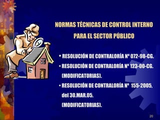 20
• RESOLUCIÓN DE CONTRALORÍA Nº 072-98-CG.
• RESOLUCIÓN DE CONTRALORÍA Nº 123-00-CG.
(MODIFICATORIAS).
• RESOLUCIÓN DE CONTRALORÍA Nº 155-2005,
del 30.MAR.05.
(MODIFICATORIAS).
NORMAS TÉCNICAS DE CONTROL INTERNO
PARA EL SECTOR PÚBLICO
 
