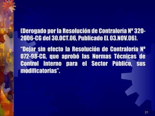 21
(Derogado por la Resolución de Contraloría Nº 320-
2006-CG del 30.OCT.06, Publicado EL 03.NOV.06).
“Dejar sin efecto la Resolución de Contraloría Nº
072-98-CG, que aprobó las Normas Técnicas de
Control Interno para el Sector Público, sus
modificatorias”.
 