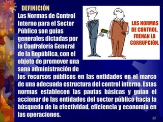 22
Las Normas de Control
Interno para el Sector
Público son guías
generales dictadas por
la Contraloría General
de la República, con el
objeto de promover una
sana administración de
los recursos públicos en las entidades en el marco
de una adecuada estructura del control interno. Estas
normas establecen las pautas básicas y guían el
accionar de las entidades del sector público hacia la
búsqueda de la efectividad, eficiencia y economía en
las operaciones.
DEFINICIÓN
LAS NORMAS
DE CONTROL,
FRENAN LA
CORRUPCIÓN.
 