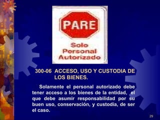 29
300-06 ACCESO, USO Y CUSTODIA DE
LOS BIENES.
Solamente el personal autorizado debe
tener acceso a los bienes de la entidad, el
que debe asumir responsabilidad por su
buen uso, conservación, y custodia, de ser
el caso.
 