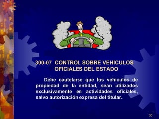 30
300-07 CONTROL SOBRE VEHÍCULOS
OFICIALES DEL ESTADO
Debe cautelarse que los vehículos de
propiedad de la entidad, sean utilizados
exclusivamente en actividades oficiales,
salvo autorización expresa del titular.
 