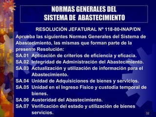32
NORMAS GENERALES DEL
SISTEMA DE ABASTECIMIENTO
RESOLUCIÓN JEFATURAL Nº 118-80-INAP/DN
Aprueba las siguientes Normas Generales del Sistema de
Abastecimiento, las mismas que forman parte de la
presente Resolución:
SA.01 Aplicación de criterios de eficiencia y eficacia.
SA.02 Integridad de Administración del Abastecimiento.
SA.03 Actualización y utilización de información para el
Abastecimiento.
SA.04 Unidad de Adquisiciones de bienes y servicios.
SA.05 Unidad en el Ingreso Físico y custodia temporal de
bienes.
SA.06 Austeridad del Abastecimiento.
SA.07 Verificación del estado y utilización de bienes
servicios.
 